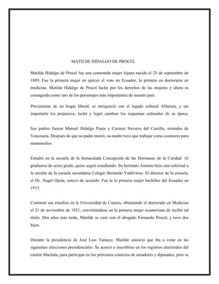 MATILDE HIDALGO DE PROCEL
Matilde Hidalgo de Procel fue una connotada mujer lojana nacida el 25 de septiembre de
1889. Fue la primera mujer en ejercer el voto en Ecuador, la primera en doctorarse en
medicina. Matilde Hidalgo de Procel luchó por los derechos de las mujeres y ahora es
consagrada como uno de los personajes más importantes de nuestro país.
Proveniente de un hogar liberal, se enriqueció con el legado cultural Alfarista, y sin
importarle los prejuicios, luchó y logró cambiar los esquemas culturales de su época.
Sus padres fueron Manuel Hidalgo Pauta y Carmen Navarro del Castillo, oriundos de
Venezuela. Después de que su padre murió, su madre tuvo que trabajar como costurera para
mantenerlos.
Estudió en la escuela de la Inmaculada Concepción de las Hermanas de la Caridad. Al
graduarse de sexto grado, quiso seguir estudiando. Su hermano Antonio hizo una solicitud a
la secular de la escuela secundaria Colegio Bernardo Valdivieso. El director de la escuela,
el Dr. Ángel Ojeda, estuvo de acuerdo. Fue la la primera mujer bachiller del Ecuador en
1913.
Continuó sus estudios en la Universidad de Cuenca, obteniendo el doctorado en Medicina
el 21 de noviembre de 1921, convirtiéndose en la primera mujer ecuatoriana de recibir tal
título. Dos años más tarde, Matilde se casó con el abogado Fernando Procel, y tuvo dos
hijos.
Durante la presidencia de José Luis Tamayo, Matilde anunció que iba a votar en las
siguientes elecciones presidenciales. Se acercó a inscribirse en los registros electorales del
cantón Machala, para participar en los próximos comicios de senadores y diputados, pero se
 