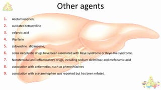 Other agents
1. Acetaminophen,
2. outdated tetracycline
3. valproic acid
4. Warfarin
5. zidovudine . didanosine,
6. some neoplastic drugs have been associated with Reye syndrome or Reye-like syndrome.
7. Nonsteroidal anti-inflammatory drugs, including sodium diclofenac and mefenamic acid
8. association with antiemetics, such as phenothiazines
9. association with acetaminophen was reported but has been refuted.
 