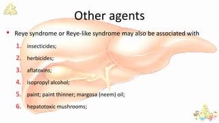 Other agents
• Reye syndrome or Reye-like syndrome may also be associated with
1. insecticides;
2. herbicides;
3. aflatoxins;
4. isopropyl alcohol;
5. paint; paint thinner; margosa (neem) oil;
6. hepatotoxic mushrooms;
 