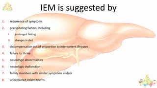 IEM is suggested by
1. recurrence of symptoms
2. precipitating factors, including
I. prolonged fasting
II. changes in diet
3. decompensation out of proportion to intercurrent illnesses
4. failure to thrive
5. neurologic abnormalities
6. neurologic dysfunction
7. family members with similar symptoms and/or
8. unexplained infant deaths.
 