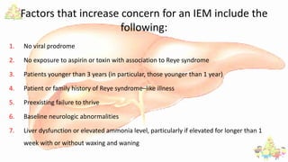 Factors that increase concern for an IEM include the
following:
1. No viral prodrome
2. No exposure to aspirin or toxin with association to Reye syndrome
3. Patients younger than 3 years (in particular, those younger than 1 year)
4. Patient or family history of Reye syndrome–like illness
5. Preexisting failure to thrive
6. Baseline neurologic abnormalities
7. Liver dysfunction or elevated ammonia level, particularly if elevated for longer than 1
week with or without waxing and waning
 