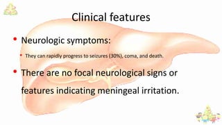 Clinical features
• Neurologic symptoms:
• They can rapidly progress to seizures (30%), coma, and death.
• There are no focal neurological signs or
features indicating meningeal irritation.
 
