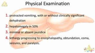 Physical Examination
1. protracted vomiting, with or without clinically significant
dehydration
2. hepatomegaly in 50%
3. minimal or absent jaundice
4. lethargy progressing to encephalopathy, obtundation, coma,
seizures, and paralysis.
 