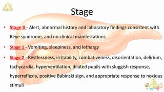Stage
• Stage 0 - Alert, abnormal history and laboratory findings consistent with
Reye syndrome, and no clinical manifestations
• Stage 1 - Vomiting, sleepiness, and lethargy
• Stage 2 - Restlessness, irritability, combativeness, disorientation, delirium,
tachycardia, hyperventilation, dilated pupils with sluggish response,
hyperreflexia, positive Babinski sign, and appropriate response to noxious
stimuli
 