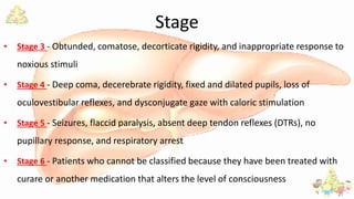 Stage
• Stage 3 - Obtunded, comatose, decorticate rigidity, and inappropriate response to
noxious stimuli
• Stage 4 - Deep coma, decerebrate rigidity, fixed and dilated pupils, loss of
oculovestibular reflexes, and dysconjugate gaze with caloric stimulation
• Stage 5 - Seizures, flaccid paralysis, absent deep tendon reflexes (DTRs), no
pupillary response, and respiratory arrest
• Stage 6 - Patients who cannot be classified because they have been treated with
curare or another medication that alters the level of consciousness
 