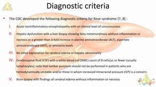 Diagnostic criteria
• The CDC developed the following diagnostic criteria for Reye syndrome [7, 8] :
I. Acute noninflammatory encephalopathy with an altered level of consciousness
II. Hepatic dysfunction with a liver biopsy showing fatty metamorphosis without inflammation or
necrosis or a greater than 3-fold increase in alanine aminotransferase (ALT), aspartate
aminotransferase (AST), or ammonia levels
III. No other explanation for cerebral edema or hepatic abnormality
IV. Cerebrospinal fluid (CSF) with a white blood cell (WBC) count of 8 cells/µL or fewer (usually
lymphocytes); note that lumbar puncture should not be performed in patients who are
hemodynamically unstable and/or those in whom increased intracranial pressure (ICP) is a concern
V. Brain biopsy with findings of cerebral edema without inflammation or necrosis
 