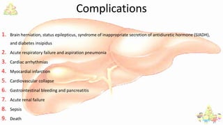 Complications
1. Brain herniation, status epilepticus, syndrome of inappropriate secretion of antidiuretic hormone (SIADH),
and diabetes insipidus
2. Acute respiratory failure and aspiration pneumonia
3. Cardiac arrhythmias
4. Myocardial infarction
5. Cardiovascular collapse
6. Gastrointestinal bleeding and pancreatitis
7. Acute renal failure
8. Sepsis
9. Death
 