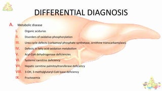 DIFFERENTIAL DIAGNOSIS
A. Metabolic disease
I. Organic acidurias
II. Disorders of oxidative phosphorylation
III. Urea cycle defects (carbamoyl phosphate synthetase, ornithine transcarbamylase).
IV. Defects in fatty acid oxidation metabolism
V. Acyl-CoA dehydrogenase deficiencies
VI. Systemic carnitine deficiency
VII. Hepatic carnitine palmitoyltransferase deficiency
VIII. 3-OH, 3-methylglutaryl-CoA lyase deficiency
IX. Fructosemia
 