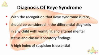 Diagnosis Of Reye Syndrome
• With the recognition that Reye syndrome is rare,
• should be considered in the differential diagnosis
in any child with vomiting and altered mental
status and classic laboratory findings.
• A high index of suspicion is essential
 