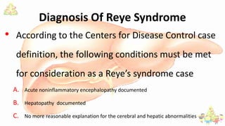 Diagnosis Of Reye Syndrome
• According to the Centers for Disease Control case
definition, the following conditions must be met
for consideration as a Reye’s syndrome case
A. Acute noninflammatory encephalopathy documented
B. Hepatopathy documented
C. No more reasonable explanation for the cerebral and hepatic abnormalities
 