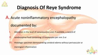 Diagnosis Of Reye Syndrome
A. Acute noninflammatory encephalopathy
documented by:
I. Alteration in the level of consciousness and, if available, a record of
II. cerebrospinal fluid containing ≤ 8 leukocytes per mm 3 or
III. Histologic specimen demonstrating cerebral edema without perivascular or
meningeal inflammation
 