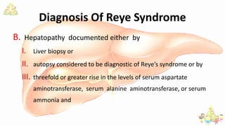 Diagnosis Of Reye Syndrome
B. Hepatopathy documented either by
I. Liver biopsy or
II. autopsy considered to be diagnostic of Reye’s syndrome or by
III. threefold or greater rise in the levels of serum aspartate
aminotransferase, serum alanine aminotransferase, or serum
ammonia and
 