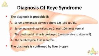 Diagnosis Of Reye Syndrome
• The diagnosis is probable if:
A. Serum ammonia is elevated above 125-150 pg / dL.
B. Serum transaminase values are 2- over 100 times normal.
C. The prothrombin time is prolonged (unresponsive to vitamin K).
D. The cerebrospinal fluid is normal.
• The diagnosis is confirmed by liver biopsy.
 