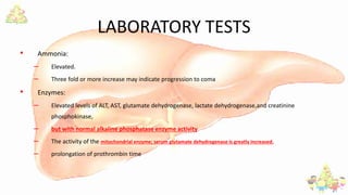 LABORATORY TESTS
• Ammonia:
– Elevated.
– Three fold or more increase may indicate progression to coma
• Enzymes:
– Elevated levels of ALT, AST, glutamate dehydrogenase, lactate dehydrogenase,and creatinine
phosphokinase,
– but with normal alkaline phosphatase enzyme activity
– The activity of the mitochondrial enzyme; serum glutamate dehydrogenase is greatly increased.
– prolongation of prothrombin time
 