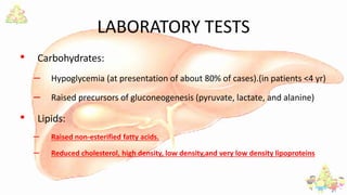 LABORATORY TESTS
• Carbohydrates:
– Hypoglycemia (at presentation of about 80% of cases).(in patients <4 yr)
– Raised precursors of gluconeogenesis (pyruvate, lactate, and alanine)
• Lipids:
– Raised non-esterified fatty acids.
– Reduced cholesterol, high density, low density,and very low density lipoproteins
 