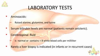 LABORATORY TESTS
• Aminoacids:
– Raised alanine, glutamine, and lysine
• Serum bilirubin levels are normal (patients remain anicteric).
• Cerebrospinal fluid
– is normal or contains < 8 white blood cells per milliliter
• Rarely a liver biopsy is indicated (in infants or in recurrent cases)
 