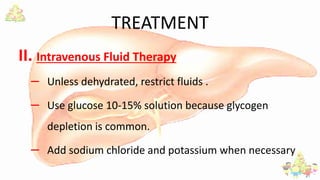TREATMENT
II. Intravenous Fluid Therapy
– Unless dehydrated, restrict fluids .
– Use glucose 10-15% solution because glycogen
depletion is common.
– Add sodium chloride and potassium when necessary
 