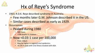 Hx of Reye’s Syndrome
• 1963; R.D.K. Reye described syndrome in Australia.
– Few months later G.M. Johnson described it in the US.
– Similar cases described as early as 1929.
• Occurrences
– Peaked during 1980
• 500 Cases
• >100 deaths in children
– Now <0.03-1 case per 100,000
• Peds <18y/o
• May be higher in regional viral epidemics
• <0.1% in peds with viral illness treated with ASA.
 
