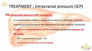 TREATMENT ; Intracranial pressure (ICP)
VII.Intracranial pressure (ICP) monitoring
– It is performed by either a subdural transducer or through a cannula
inserted percutaneously in the presence of an open anterior fontanelle.
– Cerebral perfusion pressure (CPP) should be maintained between 50-
90 mmHg
• CPP = mean arterial pressure – ICP
• ICP should be held to less than 20 mmHg.
 