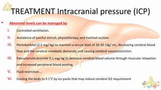 TREATMENT Intracranial pressure (ICP)
• Abnormal levels can be managed by
I. Controlled ventillation.
II. Avoidance of painful stimuli, physiotherapy, and tracheal suction.
III. Pentobarbital (2.5 mg/ kg) to maintain a serum level of 20-30 |dg/ mL, decreasing cerebral blood
flow and the cerebral metabolic demands, and causing cerebral vasoconstriction.
IV. Pancuronium bromide 0.1 mg/ kg to decrease cerebral blood volume through muscular relaxation
and increased peripheral blood pooling,
V. Fluid restriction. ,
VI. Cooling the body to 3 1°C by ice packs that may reduce cerebral O2 requirement
 