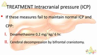 TREATMENT Intracranial pressure (ICP)
• If these measures fail to maintain normal ICP and
CPP:
I. Dexamethasone 0.2 mg/ kg/ 6 hr.
II. Cerebral decompression by bifrontal craniotomy.
 