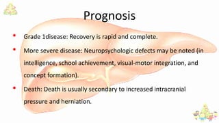 Prognosis
• Grade 1disease: Recovery is rapid and complete.
• More severe disease: Neuropsychologic defects may be noted (in
intelligence, school achievement, visual-motor integration, and
concept formation).
• Death: Death is usually secondary to increased intracranial
pressure and herniation.
 
