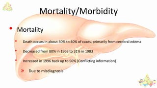 Mortality/Morbidity
• Mortality
• Death occurs in about 30% to 40% of cases, primarily from cerebral edema
• Decreased from 80% in 1963 to 31% in 1983
• Increased in 1996 back up to 50% (Conflicting information)
» Due to misdiagnosis
 