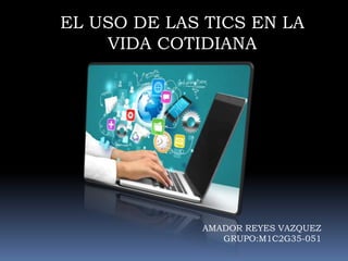 EL USO DE LAS TICS EN LA
VIDA COTIDIANA
AMADOR REYES VAZQUEZ
GRUPO:M1C2G35-051
 