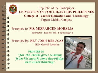 Republic of the Philippines
UNIVERSITY OF SOUTHEASTERN PHILIPPINES
College of Teacher Education and Technology
Tagum-Mabini Campus
Presented to: MS. MIZPAHGEN MORALIA
Instructor , Educational Technology 2
Presented by: REY JOHN REBUCAS
BEEd-General Education
PROVERB 2:6
“For the LORD gives wisdom;
from his mouth come knowledge
and understanding”.
 