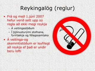 Reykingalög (reglur) Frá og með 1.júní 2007 hefur verið sett upp sú regla að ekki megi reykja Á veitingastöðum Í þjónusturými stofnana, fyrirtækja og félagssamtaka Á veitinga-og skemmtistöðum er leyfilegt að reykja ef það er undir beru lofti   