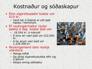 Kostnaður og sóðaskapur Einn sígarettupakki kostar um 610 kr. Verð hér á Íslandi er eitt það hæsta í heiminum Ef reykingarmaður reykir pakka á dag  kostar það um 18.554 kr. á mánuði Á einu ári væri það um 222.650 kr. Á tíu árum væri það um 2.226.500 kr. Reykingamenn sem reykja utandyra Menga loftið Og skilja sígarettustubba eftir sig á götum Skapa einnig eldhættu 
