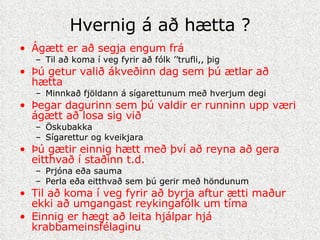 Hvernig á að hætta ? Ágætt er að segja engum frá Til að koma í veg fyrir að fólk ’’trufli,, þig Þú getur valið ákveðinn dag sem þú ætlar að hætta Minnkað fjöldann á sígarettunum með hverjum degi Þegar dagurinn sem þú valdir er runninn upp væri ágætt að losa sig við Öskubakka Sígarettur og kveikjara Þú gætir einnig hætt með því að reyna að gera eitthvað í staðinn t.d. Prjóna eða sauma Perla eða eitthvað sem þú gerir með höndunum Til að koma í veg fyrir að byrja aftur ætti maður ekki að umgangast reykingafólk um tíma Einnig er hægt að leita hjálpar hjá krabbameinsfélaginu 