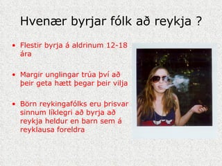 Hvenær byrjar fólk að reykja ? Flestir byrja á aldrinum 12-18 ára Margir unglingar trúa því að þeir geta hætt þegar þeir vilja Börn reykingafólks eru þrisvar sinnum líklegri að byrja að reykja heldur en barn sem á reyklausa foreldra 