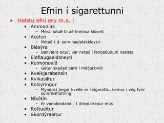 Efnin í sígarettunni Helstu efni eru m.a. : Ammoníak Mest notað til að hreinsa klósett Aceton Notað t.d. sem naglalakkleysir Blásýra Banvænt eitur, var notað í fangabúðum nasista Eldflaugaeldsneyti Kolmónoxíð Getur skaðað barn í móðurkviði Kveikjarabensín Kvikasilfur Kolsýringur Myndast þegar kveikt er í sígarettu, kemur í veg fyrir súrefnisflutning Níkótín Er vanabindandi, 1 dropi drepur mús Rottueitur Skordýraeitur 