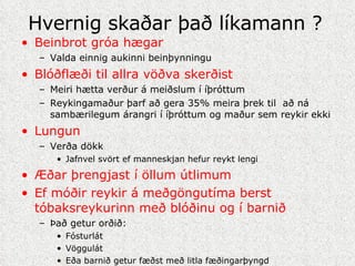 Hvernig skaðar það líkamann ? Beinbrot gróa hægar Valda einnig aukinni beinþynningu Blóðflæði til allra vöðva skerðist Meiri hætta verður á meiðslum í íþróttum Reykingamaður þarf að gera 35% meira þrek til  að ná sambærilegum árangri í íþróttum og maður sem reykir ekki Lungun  Verða dökk  Jafnvel svört ef manneskjan hefur reykt lengi Æðar þrengjast í öllum útlimum Ef móðir reykir á meðgöngutíma berst tóbaksreykurinn með blóðinu og í barnið Það getur orðið: Fósturlát Vöggulát  Eða barnið getur fæðst með litla fæðingarþyngd 