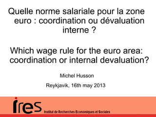 Michel Husson
Reykjavik, 16th may 2013
Quelle norme salariale pour la zone
euro : coordination ou dévaluation
interne ?
Which wage rule for the euro area:
coordination or internal devaluation?
 
