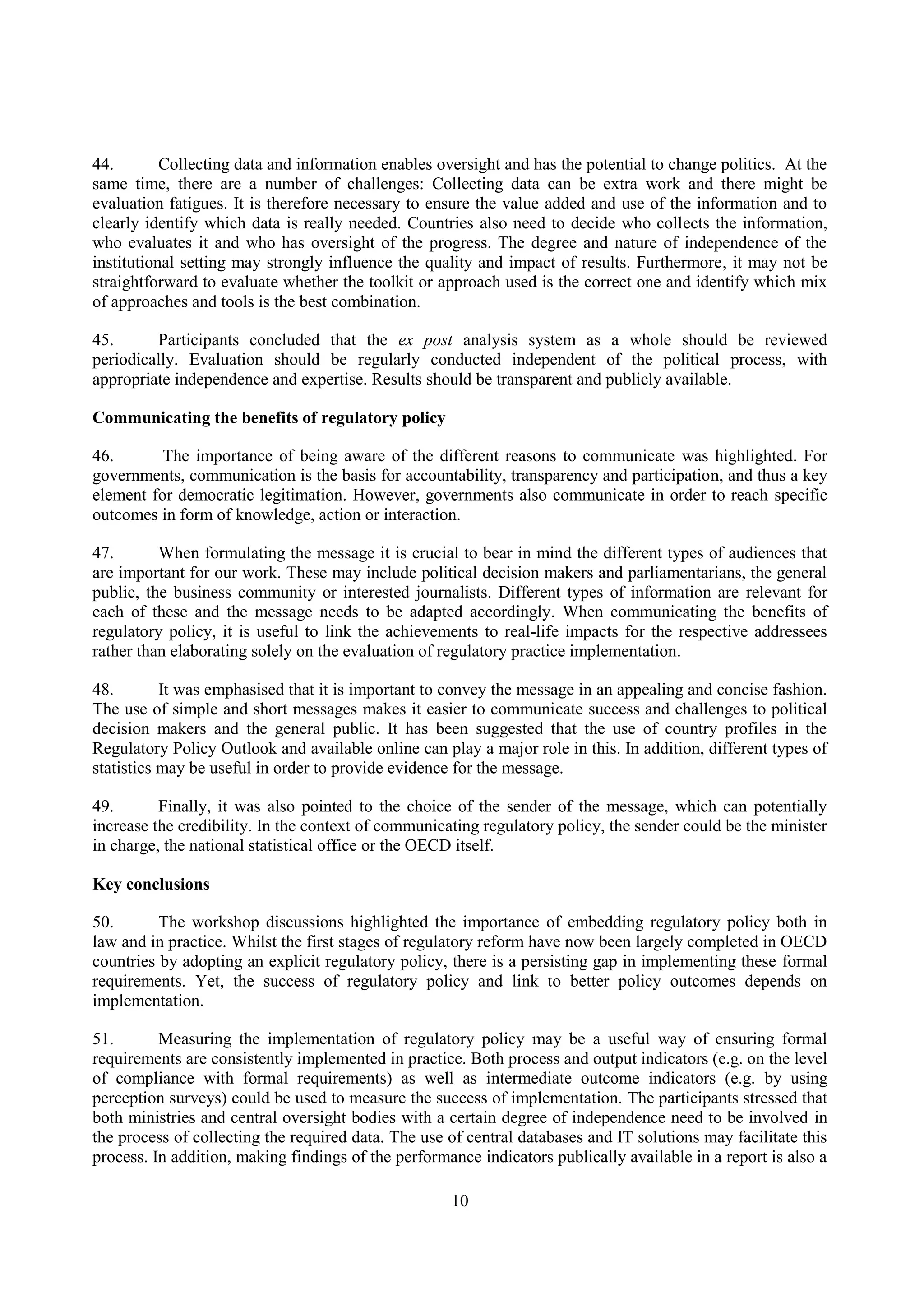 10
44. Collecting data and information enables oversight and has the potential to change politics. At the
same time, there are a number of challenges: Collecting data can be extra work and there might be
evaluation fatigues. It is therefore necessary to ensure the value added and use of the information and to
clearly identify which data is really needed. Countries also need to decide who collects the information,
who evaluates it and who has oversight of the progress. The degree and nature of independence of the
institutional setting may strongly influence the quality and impact of results. Furthermore, it may not be
straightforward to evaluate whether the toolkit or approach used is the correct one and identify which mix
of approaches and tools is the best combination.
45. Participants concluded that the ex post analysis system as a whole should be reviewed
periodically. Evaluation should be regularly conducted independent of the political process, with
appropriate independence and expertise. Results should be transparent and publicly available.
Communicating the benefits of regulatory policy
46. The importance of being aware of the different reasons to communicate was highlighted. For
governments, communication is the basis for accountability, transparency and participation, and thus a key
element for democratic legitimation. However, governments also communicate in order to reach specific
outcomes in form of knowledge, action or interaction.
47. When formulating the message it is crucial to bear in mind the different types of audiences that
are important for our work. These may include political decision makers and parliamentarians, the general
public, the business community or interested journalists. Different types of information are relevant for
each of these and the message needs to be adapted accordingly. When communicating the benefits of
regulatory policy, it is useful to link the achievements to real-life impacts for the respective addressees
rather than elaborating solely on the evaluation of regulatory practice implementation.
48. It was emphasised that it is important to convey the message in an appealing and concise fashion.
The use of simple and short messages makes it easier to communicate success and challenges to political
decision makers and the general public. It has been suggested that the use of country profiles in the
Regulatory Policy Outlook and available online can play a major role in this. In addition, different types of
statistics may be useful in order to provide evidence for the message.
49. Finally, it was also pointed to the choice of the sender of the message, which can potentially
increase the credibility. In the context of communicating regulatory policy, the sender could be the minister
in charge, the national statistical office or the OECD itself.
Key conclusions
50. The workshop discussions highlighted the importance of embedding regulatory policy both in
law and in practice. Whilst the first stages of regulatory reform have now been largely completed in OECD
countries by adopting an explicit regulatory policy, there is a persisting gap in implementing these formal
requirements. Yet, the success of regulatory policy and link to better policy outcomes depends on
implementation.
51. Measuring the implementation of regulatory policy may be a useful way of ensuring formal
requirements are consistently implemented in practice. Both process and output indicators (e.g. on the level
of compliance with formal requirements) as well as intermediate outcome indicators (e.g. by using
perception surveys) could be used to measure the success of implementation. The participants stressed that
both ministries and central oversight bodies with a certain degree of independence need to be involved in
the process of collecting the required data. The use of central databases and IT solutions may facilitate this
process. In addition, making findings of the performance indicators publically available in a report is also a
 
