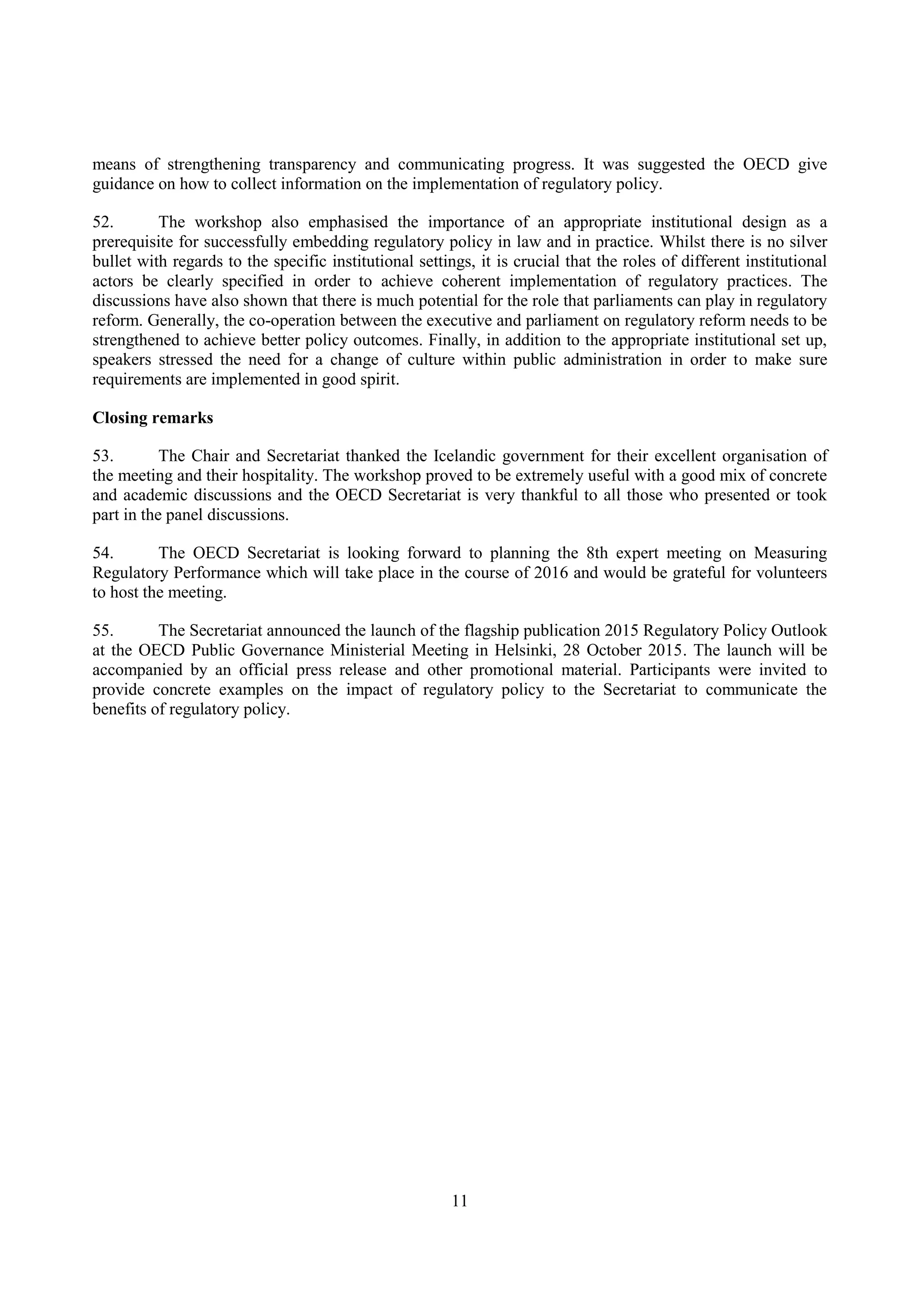 11
means of strengthening transparency and communicating progress. It was suggested the OECD give
guidance on how to collect information on the implementation of regulatory policy.
52. The workshop also emphasised the importance of an appropriate institutional design as a
prerequisite for successfully embedding regulatory policy in law and in practice. Whilst there is no silver
bullet with regards to the specific institutional settings, it is crucial that the roles of different institutional
actors be clearly specified in order to achieve coherent implementation of regulatory practices. The
discussions have also shown that there is much potential for the role that parliaments can play in regulatory
reform. Generally, the co-operation between the executive and parliament on regulatory reform needs to be
strengthened to achieve better policy outcomes. Finally, in addition to the appropriate institutional set up,
speakers stressed the need for a change of culture within public administration in order to make sure
requirements are implemented in good spirit.
Closing remarks
53. The Chair and Secretariat thanked the Icelandic government for their excellent organisation of
the meeting and their hospitality. The workshop proved to be extremely useful with a good mix of concrete
and academic discussions and the OECD Secretariat is very thankful to all those who presented or took
part in the panel discussions.
54. The OECD Secretariat is looking forward to planning the 8th expert meeting on Measuring
Regulatory Performance which will take place in the course of 2016 and would be grateful for volunteers
to host the meeting.
55. The Secretariat announced the launch of the flagship publication 2015 Regulatory Policy Outlook
at the OECD Public Governance Ministerial Meeting in Helsinki, 28 October 2015. The launch will be
accompanied by an official press release and other promotional material. Participants were invited to
provide concrete examples on the impact of regulatory policy to the Secretariat to communicate the
benefits of regulatory policy.
 