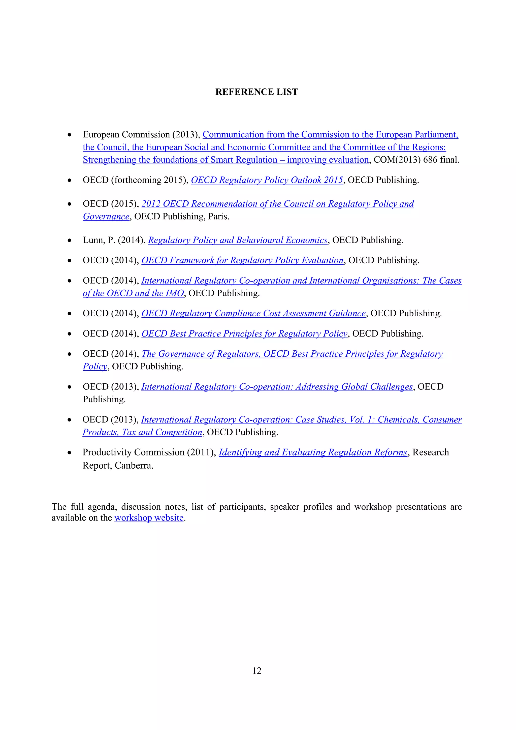 12
REFERENCE LIST
 European Commission (2013), Communication from the Commission to the European Parliament,
the Council, the European Social and Economic Committee and the Committee of the Regions:
Strengthening the foundations of Smart Regulation – improving evaluation, COM(2013) 686 final.
 OECD (forthcoming 2015), OECD Regulatory Policy Outlook 2015, OECD Publishing.
 OECD (2015), 2012 OECD Recommendation of the Council on Regulatory Policy and
Governance, OECD Publishing, Paris.
 Lunn, P. (2014), Regulatory Policy and Behavioural Economics, OECD Publishing.
 OECD (2014), OECD Framework for Regulatory Policy Evaluation, OECD Publishing.
 OECD (2014), International Regulatory Co-operation and International Organisations: The Cases
of the OECD and the IMO, OECD Publishing.
 OECD (2014), OECD Regulatory Compliance Cost Assessment Guidance, OECD Publishing.
 OECD (2014), OECD Best Practice Principles for Regulatory Policy, OECD Publishing.
 OECD (2014), The Governance of Regulators, OECD Best Practice Principles for Regulatory
Policy, OECD Publishing.
 OECD (2013), International Regulatory Co-operation: Addressing Global Challenges, OECD
Publishing.
 OECD (2013), International Regulatory Co-operation: Case Studies, Vol. 1: Chemicals, Consumer
Products, Tax and Competition, OECD Publishing.
 Productivity Commission (2011), Identifying and Evaluating Regulation Reforms, Research
Report, Canberra.
The full agenda, discussion notes, list of participants, speaker profiles and workshop presentations are
available on the workshop website.
 