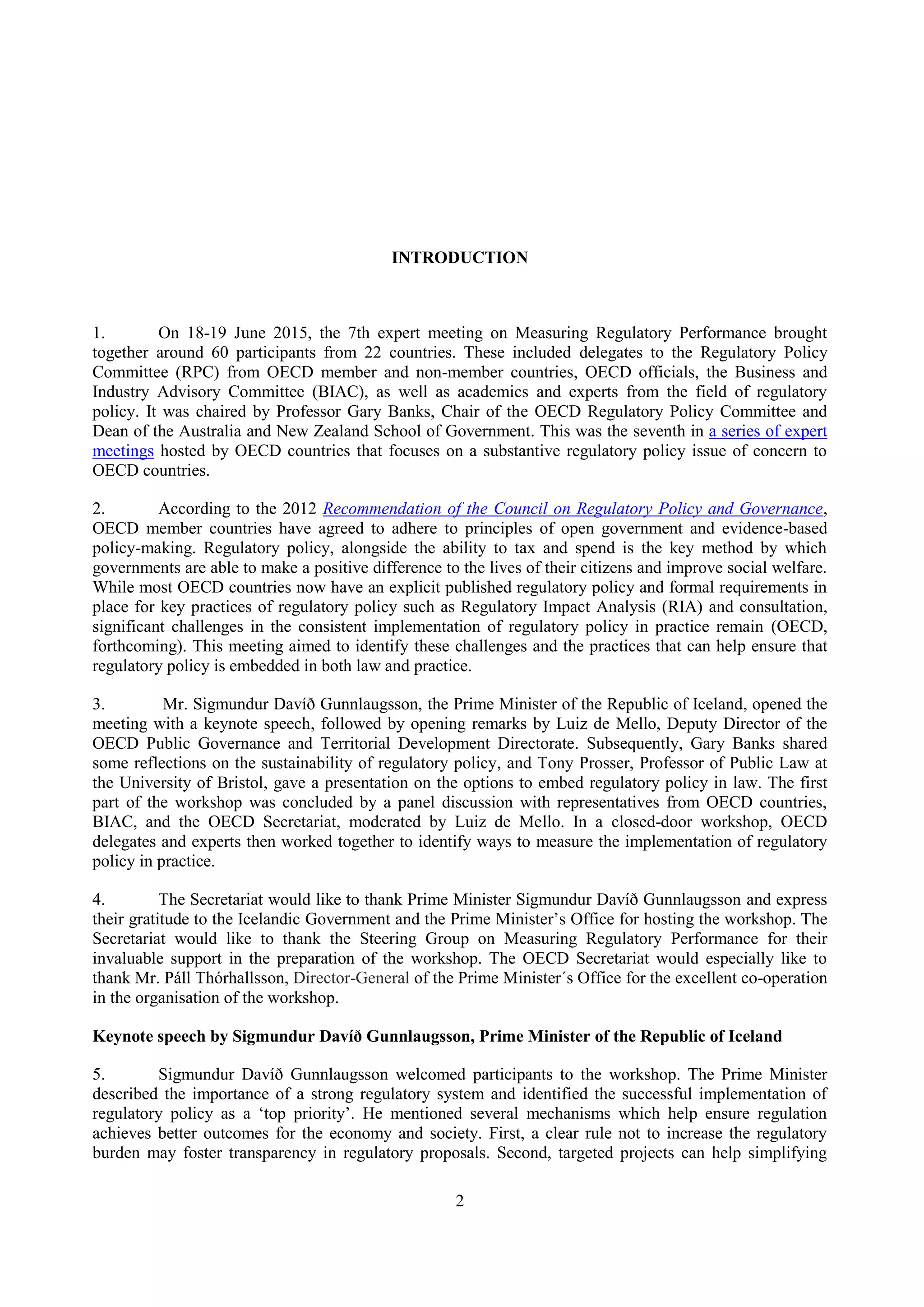 2
INTRODUCTION
1. On 18-19 June 2015, the 7th expert meeting on Measuring Regulatory Performance brought
together around 60 participants from 22 countries. These included delegates to the Regulatory Policy
Committee (RPC) from OECD member and non-member countries, OECD officials, the Business and
Industry Advisory Committee (BIAC), as well as academics and experts from the field of regulatory
policy. It was chaired by Professor Gary Banks, Chair of the OECD Regulatory Policy Committee and
Dean of the Australia and New Zealand School of Government. This was the seventh in a series of expert
meetings hosted by OECD countries that focuses on a substantive regulatory policy issue of concern to
OECD countries.
2. According to the 2012 Recommendation of the Council on Regulatory Policy and Governance,
OECD member countries have agreed to adhere to principles of open government and evidence-based
policy-making. Regulatory policy, alongside the ability to tax and spend is the key method by which
governments are able to make a positive difference to the lives of their citizens and improve social welfare.
While most OECD countries now have an explicit published regulatory policy and formal requirements in
place for key practices of regulatory policy such as Regulatory Impact Analysis (RIA) and consultation,
significant challenges in the consistent implementation of regulatory policy in practice remain (OECD,
forthcoming). This meeting aimed to identify these challenges and the practices that can help ensure that
regulatory policy is embedded in both law and practice.
3. Mr. Sigmundur Davíð Gunnlaugsson, the Prime Minister of the Republic of Iceland, opened the
meeting with a keynote speech, followed by opening remarks by Luiz de Mello, Deputy Director of the
OECD Public Governance and Territorial Development Directorate. Subsequently, Gary Banks shared
some reflections on the sustainability of regulatory policy, and Tony Prosser, Professor of Public Law at
the University of Bristol, gave a presentation on the options to embed regulatory policy in law. The first
part of the workshop was concluded by a panel discussion with representatives from OECD countries,
BIAC, and the OECD Secretariat, moderated by Luiz de Mello. In a closed-door workshop, OECD
delegates and experts then worked together to identify ways to measure the implementation of regulatory
policy in practice.
4. The Secretariat would like to thank Prime Minister Sigmundur Davíð Gunnlaugsson and express
their gratitude to the Icelandic Government and the Prime Minister’s Office for hosting the workshop. The
Secretariat would like to thank the Steering Group on Measuring Regulatory Performance for their
invaluable support in the preparation of the workshop. The OECD Secretariat would especially like to
thank Mr. Páll Thórhallsson, Director-General of the Prime Minister´s Office for the excellent co-operation
in the organisation of the workshop.
Keynote speech by Sigmundur Davíð Gunnlaugsson, Prime Minister of the Republic of Iceland
5. Sigmundur Davíð Gunnlaugsson welcomed participants to the workshop. The Prime Minister
described the importance of a strong regulatory system and identified the successful implementation of
regulatory policy as a ‘top priority’. He mentioned several mechanisms which help ensure regulation
achieves better outcomes for the economy and society. First, a clear rule not to increase the regulatory
burden may foster transparency in regulatory proposals. Second, targeted projects can help simplifying
 