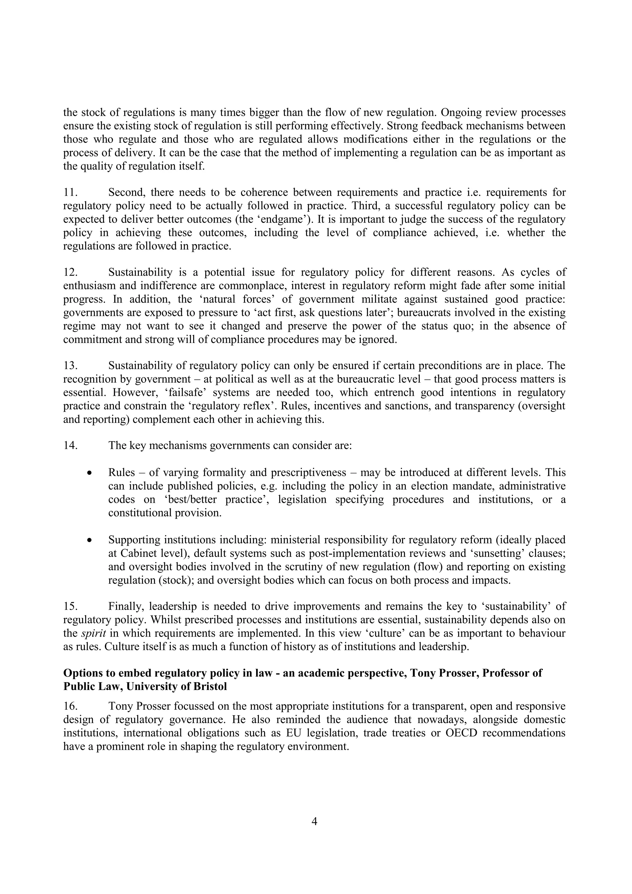 4
the stock of regulations is many times bigger than the flow of new regulation. Ongoing review processes
ensure the existing stock of regulation is still performing effectively. Strong feedback mechanisms between
those who regulate and those who are regulated allows modifications either in the regulations or the
process of delivery. It can be the case that the method of implementing a regulation can be as important as
the quality of regulation itself.
11. Second, there needs to be coherence between requirements and practice i.e. requirements for
regulatory policy need to be actually followed in practice. Third, a successful regulatory policy can be
expected to deliver better outcomes (the ‘endgame’). It is important to judge the success of the regulatory
policy in achieving these outcomes, including the level of compliance achieved, i.e. whether the
regulations are followed in practice.
12. Sustainability is a potential issue for regulatory policy for different reasons. As cycles of
enthusiasm and indifference are commonplace, interest in regulatory reform might fade after some initial
progress. In addition, the ‘natural forces’ of government militate against sustained good practice:
governments are exposed to pressure to ‘act first, ask questions later’; bureaucrats involved in the existing
regime may not want to see it changed and preserve the power of the status quo; in the absence of
commitment and strong will of compliance procedures may be ignored.
13. Sustainability of regulatory policy can only be ensured if certain preconditions are in place. The
recognition by government – at political as well as at the bureaucratic level – that good process matters is
essential. However, ‘failsafe’ systems are needed too, which entrench good intentions in regulatory
practice and constrain the ‘regulatory reflex’. Rules, incentives and sanctions, and transparency (oversight
and reporting) complement each other in achieving this.
14. The key mechanisms governments can consider are:
 Rules – of varying formality and prescriptiveness – may be introduced at different levels. This
can include published policies, e.g. including the policy in an election mandate, administrative
codes on ‘best/better practice’, legislation specifying procedures and institutions, or a
constitutional provision.
 Supporting institutions including: ministerial responsibility for regulatory reform (ideally placed
at Cabinet level), default systems such as post-implementation reviews and ‘sunsetting’ clauses;
and oversight bodies involved in the scrutiny of new regulation (flow) and reporting on existing
regulation (stock); and oversight bodies which can focus on both process and impacts.
15. Finally, leadership is needed to drive improvements and remains the key to ‘sustainability’ of
regulatory policy. Whilst prescribed processes and institutions are essential, sustainability depends also on
the spirit in which requirements are implemented. In this view ‘culture’ can be as important to behaviour
as rules. Culture itself is as much a function of history as of institutions and leadership.
Options to embed regulatory policy in law - an academic perspective, Tony Prosser, Professor of
Public Law, University of Bristol
16. Tony Prosser focussed on the most appropriate institutions for a transparent, open and responsive
design of regulatory governance. He also reminded the audience that nowadays, alongside domestic
institutions, international obligations such as EU legislation, trade treaties or OECD recommendations
have a prominent role in shaping the regulatory environment.
 