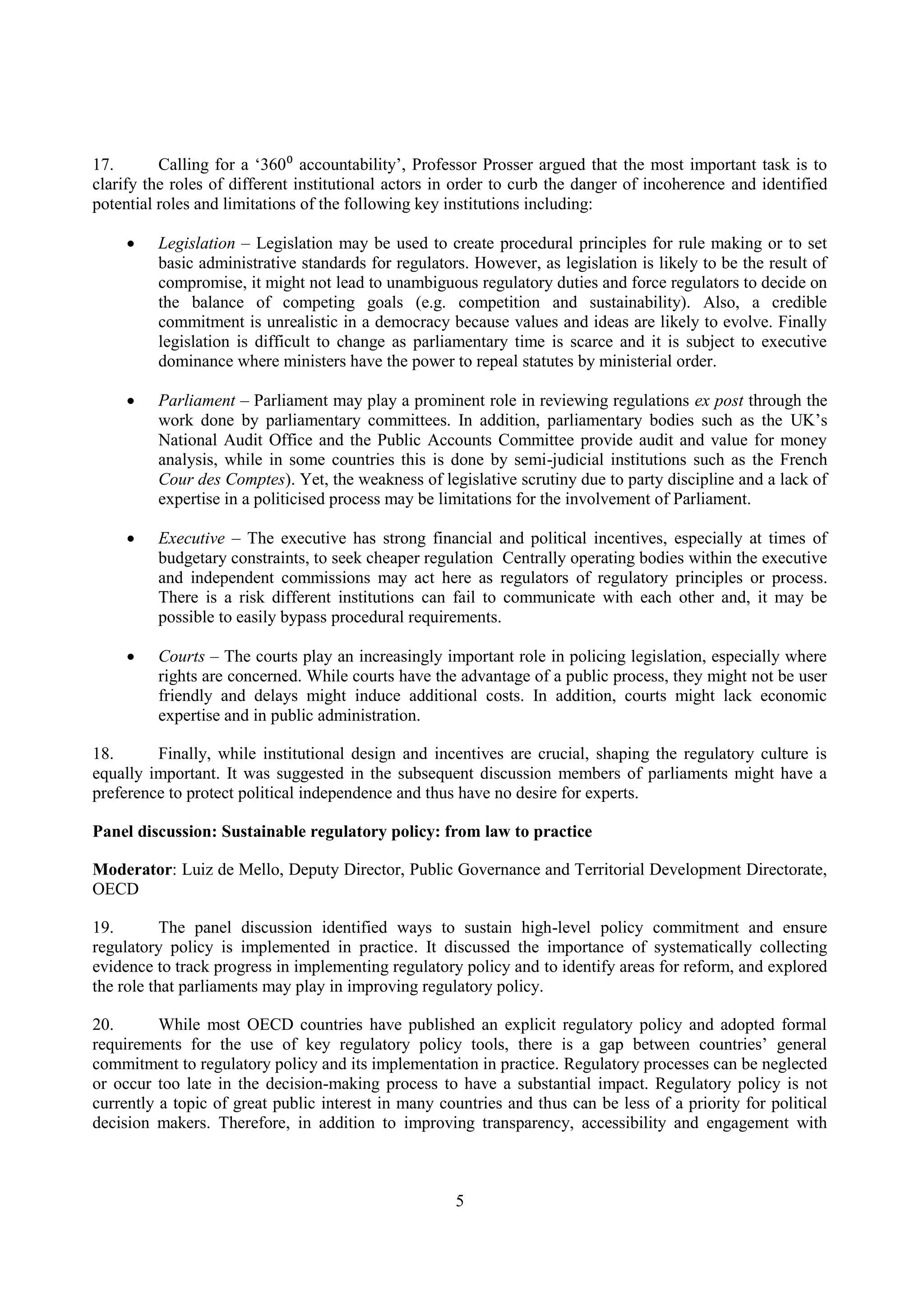 5
17. Calling for a ‘360⁰ accountability’, Professor Prosser argued that the most important task is to
clarify the roles of different institutional actors in order to curb the danger of incoherence and identified
potential roles and limitations of the following key institutions including:
 Legislation – Legislation may be used to create procedural principles for rule making or to set
basic administrative standards for regulators. However, as legislation is likely to be the result of
compromise, it might not lead to unambiguous regulatory duties and force regulators to decide on
the balance of competing goals (e.g. competition and sustainability). Also, a credible
commitment is unrealistic in a democracy because values and ideas are likely to evolve. Finally
legislation is difficult to change as parliamentary time is scarce and it is subject to executive
dominance where ministers have the power to repeal statutes by ministerial order.
 Parliament – Parliament may play a prominent role in reviewing regulations ex post through the
work done by parliamentary committees. In addition, parliamentary bodies such as the UK’s
National Audit Office and the Public Accounts Committee provide audit and value for money
analysis, while in some countries this is done by semi-judicial institutions such as the French
Cour des Comptes). Yet, the weakness of legislative scrutiny due to party discipline and a lack of
expertise in a politicised process may be limitations for the involvement of Parliament.
 Executive – The executive has strong financial and political incentives, especially at times of
budgetary constraints, to seek cheaper regulation Centrally operating bodies within the executive
and independent commissions may act here as regulators of regulatory principles or process.
There is a risk different institutions can fail to communicate with each other and, it may be
possible to easily bypass procedural requirements.
 Courts – The courts play an increasingly important role in policing legislation, especially where
rights are concerned. While courts have the advantage of a public process, they might not be user
friendly and delays might induce additional costs. In addition, courts might lack economic
expertise and in public administration.
18. Finally, while institutional design and incentives are crucial, shaping the regulatory culture is
equally important. It was suggested in the subsequent discussion members of parliaments might have a
preference to protect political independence and thus have no desire for experts.
Panel discussion: Sustainable regulatory policy: from law to practice
Moderator: Luiz de Mello, Deputy Director, Public Governance and Territorial Development Directorate,
OECD
19. The panel discussion identified ways to sustain high-level policy commitment and ensure
regulatory policy is implemented in practice. It discussed the importance of systematically collecting
evidence to track progress in implementing regulatory policy and to identify areas for reform, and explored
the role that parliaments may play in improving regulatory policy.
20. While most OECD countries have published an explicit regulatory policy and adopted formal
requirements for the use of key regulatory policy tools, there is a gap between countries’ general
commitment to regulatory policy and its implementation in practice. Regulatory processes can be neglected
or occur too late in the decision-making process to have a substantial impact. Regulatory policy is not
currently a topic of great public interest in many countries and thus can be less of a priority for political
decision makers. Therefore, in addition to improving transparency, accessibility and engagement with
 