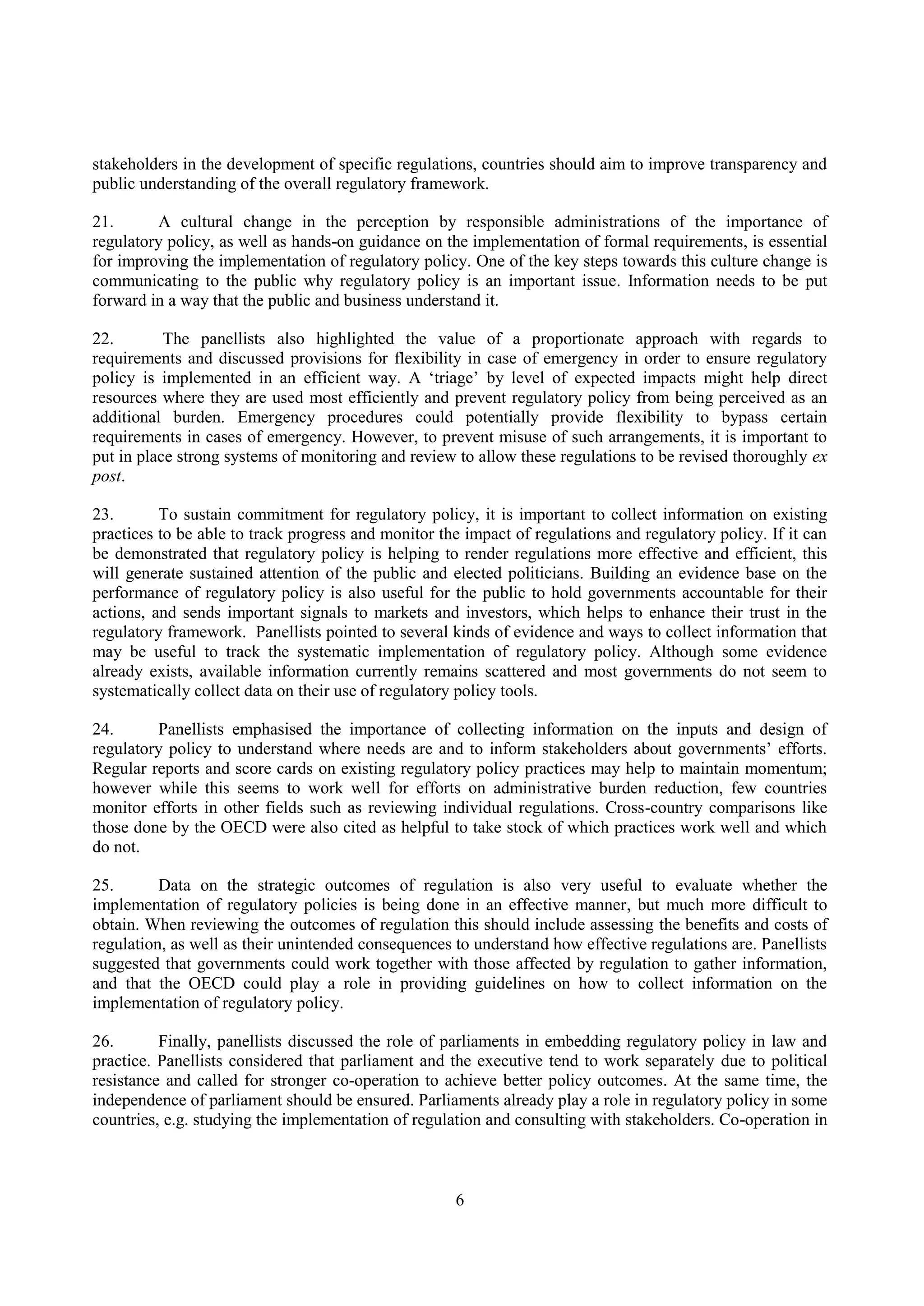 6
stakeholders in the development of specific regulations, countries should aim to improve transparency and
public understanding of the overall regulatory framework.
21. A cultural change in the perception by responsible administrations of the importance of
regulatory policy, as well as hands-on guidance on the implementation of formal requirements, is essential
for improving the implementation of regulatory policy. One of the key steps towards this culture change is
communicating to the public why regulatory policy is an important issue. Information needs to be put
forward in a way that the public and business understand it.
22. The panellists also highlighted the value of a proportionate approach with regards to
requirements and discussed provisions for flexibility in case of emergency in order to ensure regulatory
policy is implemented in an efficient way. A ‘triage’ by level of expected impacts might help direct
resources where they are used most efficiently and prevent regulatory policy from being perceived as an
additional burden. Emergency procedures could potentially provide flexibility to bypass certain
requirements in cases of emergency. However, to prevent misuse of such arrangements, it is important to
put in place strong systems of monitoring and review to allow these regulations to be revised thoroughly ex
post.
23. To sustain commitment for regulatory policy, it is important to collect information on existing
practices to be able to track progress and monitor the impact of regulations and regulatory policy. If it can
be demonstrated that regulatory policy is helping to render regulations more effective and efficient, this
will generate sustained attention of the public and elected politicians. Building an evidence base on the
performance of regulatory policy is also useful for the public to hold governments accountable for their
actions, and sends important signals to markets and investors, which helps to enhance their trust in the
regulatory framework. Panellists pointed to several kinds of evidence and ways to collect information that
may be useful to track the systematic implementation of regulatory policy. Although some evidence
already exists, available information currently remains scattered and most governments do not seem to
systematically collect data on their use of regulatory policy tools.
24. Panellists emphasised the importance of collecting information on the inputs and design of
regulatory policy to understand where needs are and to inform stakeholders about governments’ efforts.
Regular reports and score cards on existing regulatory policy practices may help to maintain momentum;
however while this seems to work well for efforts on administrative burden reduction, few countries
monitor efforts in other fields such as reviewing individual regulations. Cross-country comparisons like
those done by the OECD were also cited as helpful to take stock of which practices work well and which
do not.
25. Data on the strategic outcomes of regulation is also very useful to evaluate whether the
implementation of regulatory policies is being done in an effective manner, but much more difficult to
obtain. When reviewing the outcomes of regulation this should include assessing the benefits and costs of
regulation, as well as their unintended consequences to understand how effective regulations are. Panellists
suggested that governments could work together with those affected by regulation to gather information,
and that the OECD could play a role in providing guidelines on how to collect information on the
implementation of regulatory policy.
26. Finally, panellists discussed the role of parliaments in embedding regulatory policy in law and
practice. Panellists considered that parliament and the executive tend to work separately due to political
resistance and called for stronger co-operation to achieve better policy outcomes. At the same time, the
independence of parliament should be ensured. Parliaments already play a role in regulatory policy in some
countries, e.g. studying the implementation of regulation and consulting with stakeholders. Co-operation in
 