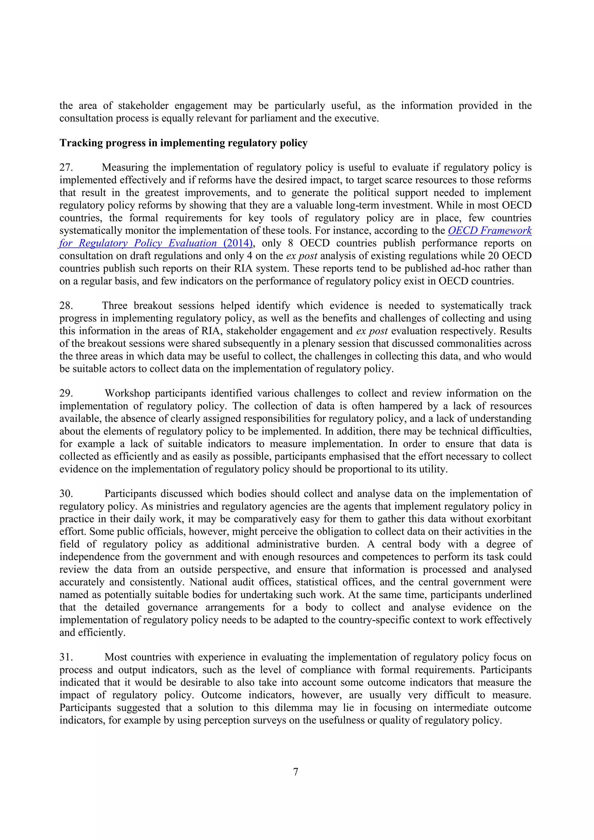 7
the area of stakeholder engagement may be particularly useful, as the information provided in the
consultation process is equally relevant for parliament and the executive.
Tracking progress in implementing regulatory policy
27. Measuring the implementation of regulatory policy is useful to evaluate if regulatory policy is
implemented effectively and if reforms have the desired impact, to target scarce resources to those reforms
that result in the greatest improvements, and to generate the political support needed to implement
regulatory policy reforms by showing that they are a valuable long-term investment. While in most OECD
countries, the formal requirements for key tools of regulatory policy are in place, few countries
systematically monitor the implementation of these tools. For instance, according to the OECD Framework
for Regulatory Policy Evaluation (2014), only 8 OECD countries publish performance reports on
consultation on draft regulations and only 4 on the ex post analysis of existing regulations while 20 OECD
countries publish such reports on their RIA system. These reports tend to be published ad-hoc rather than
on a regular basis, and few indicators on the performance of regulatory policy exist in OECD countries.
28. Three breakout sessions helped identify which evidence is needed to systematically track
progress in implementing regulatory policy, as well as the benefits and challenges of collecting and using
this information in the areas of RIA, stakeholder engagement and ex post evaluation respectively. Results
of the breakout sessions were shared subsequently in a plenary session that discussed commonalities across
the three areas in which data may be useful to collect, the challenges in collecting this data, and who would
be suitable actors to collect data on the implementation of regulatory policy.
29. Workshop participants identified various challenges to collect and review information on the
implementation of regulatory policy. The collection of data is often hampered by a lack of resources
available, the absence of clearly assigned responsibilities for regulatory policy, and a lack of understanding
about the elements of regulatory policy to be implemented. In addition, there may be technical difficulties,
for example a lack of suitable indicators to measure implementation. In order to ensure that data is
collected as efficiently and as easily as possible, participants emphasised that the effort necessary to collect
evidence on the implementation of regulatory policy should be proportional to its utility.
30. Participants discussed which bodies should collect and analyse data on the implementation of
regulatory policy. As ministries and regulatory agencies are the agents that implement regulatory policy in
practice in their daily work, it may be comparatively easy for them to gather this data without exorbitant
effort. Some public officials, however, might perceive the obligation to collect data on their activities in the
field of regulatory policy as additional administrative burden. A central body with a degree of
independence from the government and with enough resources and competences to perform its task could
review the data from an outside perspective, and ensure that information is processed and analysed
accurately and consistently. National audit offices, statistical offices, and the central government were
named as potentially suitable bodies for undertaking such work. At the same time, participants underlined
that the detailed governance arrangements for a body to collect and analyse evidence on the
implementation of regulatory policy needs to be adapted to the country-specific context to work effectively
and efficiently.
31. Most countries with experience in evaluating the implementation of regulatory policy focus on
process and output indicators, such as the level of compliance with formal requirements. Participants
indicated that it would be desirable to also take into account some outcome indicators that measure the
impact of regulatory policy. Outcome indicators, however, are usually very difficult to measure.
Participants suggested that a solution to this dilemma may lie in focusing on intermediate outcome
indicators, for example by using perception surveys on the usefulness or quality of regulatory policy.
 