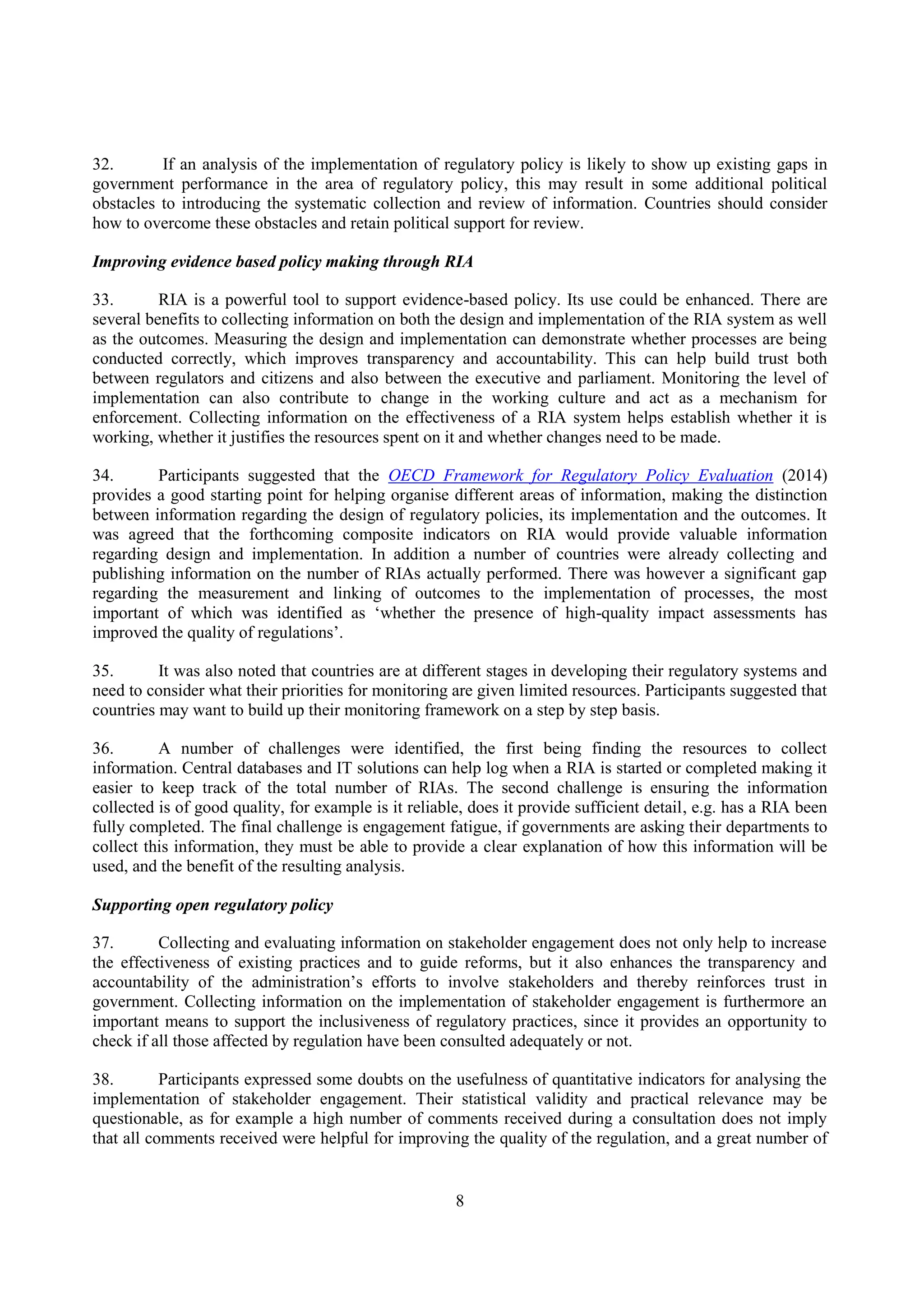 8
32. If an analysis of the implementation of regulatory policy is likely to show up existing gaps in
government performance in the area of regulatory policy, this may result in some additional political
obstacles to introducing the systematic collection and review of information. Countries should consider
how to overcome these obstacles and retain political support for review.
Improving evidence based policy making through RIA
33. RIA is a powerful tool to support evidence-based policy. Its use could be enhanced. There are
several benefits to collecting information on both the design and implementation of the RIA system as well
as the outcomes. Measuring the design and implementation can demonstrate whether processes are being
conducted correctly, which improves transparency and accountability. This can help build trust both
between regulators and citizens and also between the executive and parliament. Monitoring the level of
implementation can also contribute to change in the working culture and act as a mechanism for
enforcement. Collecting information on the effectiveness of a RIA system helps establish whether it is
working, whether it justifies the resources spent on it and whether changes need to be made.
34. Participants suggested that the OECD Framework for Regulatory Policy Evaluation (2014)
provides a good starting point for helping organise different areas of information, making the distinction
between information regarding the design of regulatory policies, its implementation and the outcomes. It
was agreed that the forthcoming composite indicators on RIA would provide valuable information
regarding design and implementation. In addition a number of countries were already collecting and
publishing information on the number of RIAs actually performed. There was however a significant gap
regarding the measurement and linking of outcomes to the implementation of processes, the most
important of which was identified as ‘whether the presence of high-quality impact assessments has
improved the quality of regulations’.
35. It was also noted that countries are at different stages in developing their regulatory systems and
need to consider what their priorities for monitoring are given limited resources. Participants suggested that
countries may want to build up their monitoring framework on a step by step basis.
36. A number of challenges were identified, the first being finding the resources to collect
information. Central databases and IT solutions can help log when a RIA is started or completed making it
easier to keep track of the total number of RIAs. The second challenge is ensuring the information
collected is of good quality, for example is it reliable, does it provide sufficient detail, e.g. has a RIA been
fully completed. The final challenge is engagement fatigue, if governments are asking their departments to
collect this information, they must be able to provide a clear explanation of how this information will be
used, and the benefit of the resulting analysis.
Supporting open regulatory policy
37. Collecting and evaluating information on stakeholder engagement does not only help to increase
the effectiveness of existing practices and to guide reforms, but it also enhances the transparency and
accountability of the administration’s efforts to involve stakeholders and thereby reinforces trust in
government. Collecting information on the implementation of stakeholder engagement is furthermore an
important means to support the inclusiveness of regulatory practices, since it provides an opportunity to
check if all those affected by regulation have been consulted adequately or not.
38. Participants expressed some doubts on the usefulness of quantitative indicators for analysing the
implementation of stakeholder engagement. Their statistical validity and practical relevance may be
questionable, as for example a high number of comments received during a consultation does not imply
that all comments received were helpful for improving the quality of the regulation, and a great number of
 