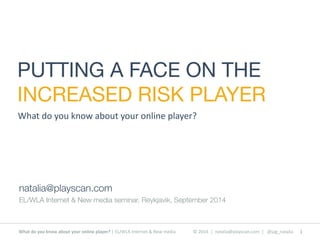 PUTTING A FACE ON THE 
INCREASED RISK PLAYER 
What 
do 
you 
know 
about 
your 
online 
player? 
natalia@playscan.com 
EL/WLA Internet & New media seminar, Reykjavik, September 2014 
What 
do 
you 
know 
about 
your 
online 
player? 
| 
EL/WLA 
Internet 
& 
New 
media © 
2014 
| 
natalia@playscan.com 
| 
@jag_natalia 1 
 