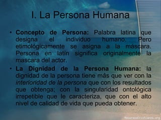 I. La Persona Humana Concepto de Persona:  Palabra latina que designa el individuo humano. Pero etimológicamente se asigna a la máscara. Persona en latín significa originalmente la mascara del actor. La Dignidad de la Persona Humana:  la dignidad de la persona tiene más que ver con la  interioridad de la persona  que con los resultados que obtenga; con la singularidad ontológica irrepetible que le caracteriza, que con el alto nivel de calidad de vida que pueda obtener. 