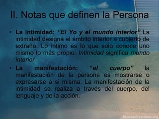 II. Notas que definen la Persona La intimidad:  “El Yo y el mundo interior”  La intimidad designa el ámbito interior a cubierto de extraño. Lo intimo es lo que solo conoce uno mismo lo más propio.  Intimidad  significa  mundo interior   La manifestación: “ el cuerpo”  la manifestación de la persona es mostrarse o expresarse a si misma. La manifestación de la intimidad se realiza a través del cuerpo, del lenguaje y de la acción. 