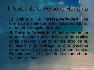 II. Notas de la Persona Humana El Diálogo:  la intersubjetividad   una forma de manifestar la intimidad es hablar: el hombre necesita dialogar.  El Dar y la Libertad:  el hombre es un ser capaz de dar, quiere decir que se realiza como persona cuando extrae algo de su intimidad y lo entrega a otra persona como valiosa y ésta lo recibe como suyo. En esto consiste el uso de la voluntad que se llama  amor. 