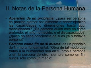 II. Notas de la Persona Humana Aparición de un problema:  ¿para ser persona es preciso ejercer actualmente o haber ejercido las capacidades o dimensiones hasta aquí mencionadas? ¿Es persona quién está en coma profundo, el niño no nacido, o el discapacitado?, ¿quién no tiene conciencia de si es ya o todavía persona? Persona como fin de si misma:  es un principio de fin moral fundamental: “Obra de tal modo que trates a la humanidad sea en tu propia persona o en la persona de otro, siempre como un fin, nunca sólo como un medio”. 